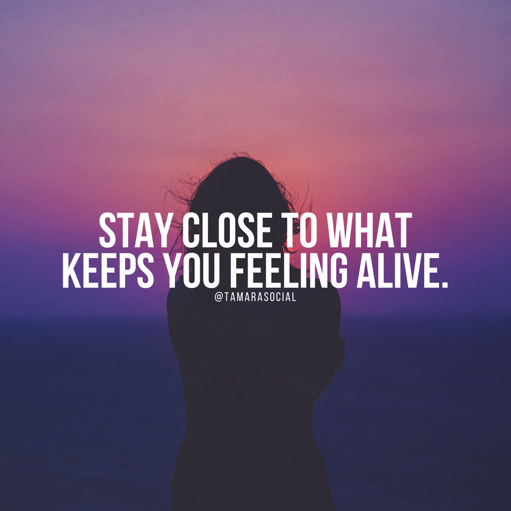 Stay close to what keeps you feeling alive.