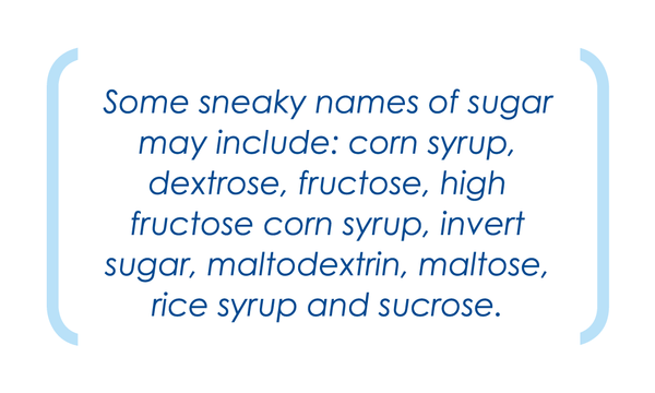 Some sneaky names of sugar may include: corn syrup, dextrose, fructose etc.