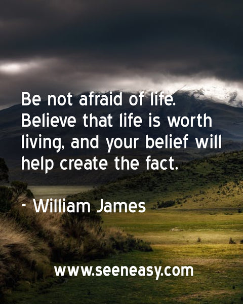 Be not afraid of life. Believe that life is worth living, and your belief will help create the fact. William James