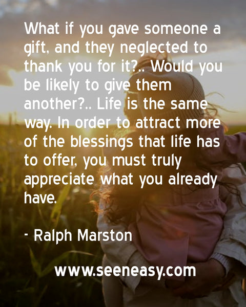 What if you gave someone a gift, and they neglected to thank you for it?.. Would you be likely to give them another?.. Life is the same way. In order to attract more of the blessings that life has to offer, you must truly appreciate what you already have. Ralph Marston