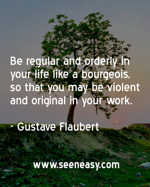 Be regular and orderly in your life like a bourgeois, so that you may be violent and original in your work. Gustave Flaubert