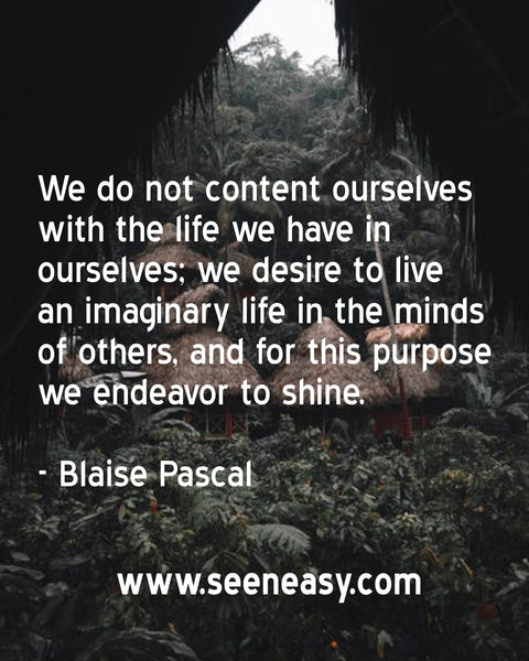 We do not content ourselves with the life we have in ourselves; we desire to live an imaginary life in the minds of others, and for this purpose we endeavor to shine. Blaise Pascal
