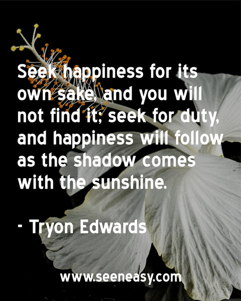 Seek happiness for its own sake, and you will not find it; seek for duty, and happiness will follow as the shadow comes with the sunshine. Tryon Edwards