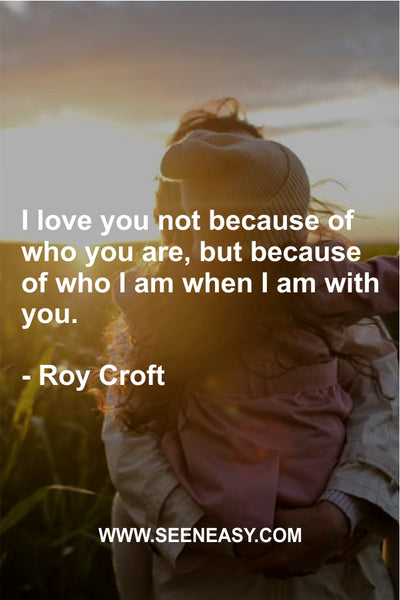 I love you not because of who you are, but because of who I am when I am with you. Roy Croft