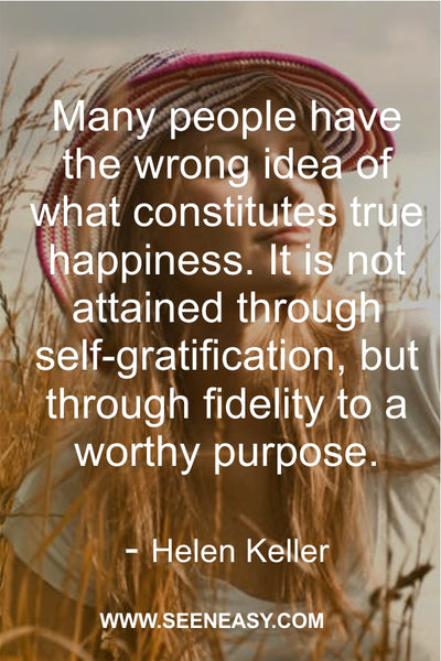 Many people have the wrong idea of what constitutes true happiness. It is not attained through self-gratification, but through fidelity to a worthy purpose. Helen Keller