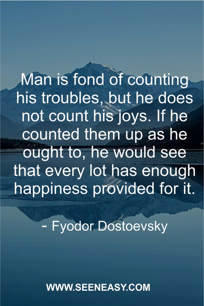 an is fond of counting his troubles, but he does not count his joys. If he counted them up as he ought to, he would see that every lot has enough happiness provided for it. Fyodor Dostoevsky
