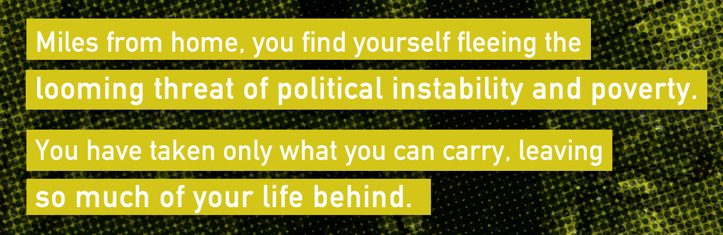 Miles from home, you find yourself fleeing the looming threat of political instability and poverty. You have taken only what you can carry, leaving so much of your life behind.