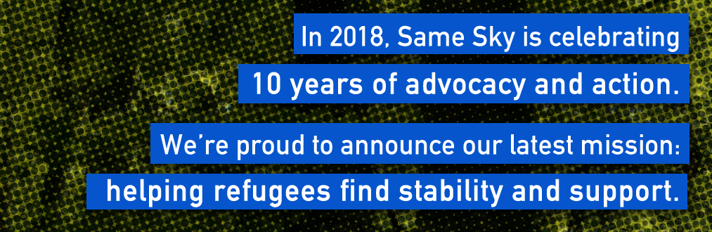 In 2018, Same Sky is celebrating 10 years of advocacy and action. We’re proud to announce our latest mission: helping refugees find stability and support.