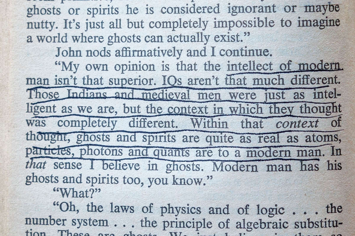 “My own opinion is that the intellect of modern man isn’t that superior. IQs aren’t that much different. Those Indians and medieval men were just as intelligent as we are, but the context in which they thought was completely different. Within that context of thought, ghosts and spirits are quite as real as atoms, particles, photons and quants are to modern man.”