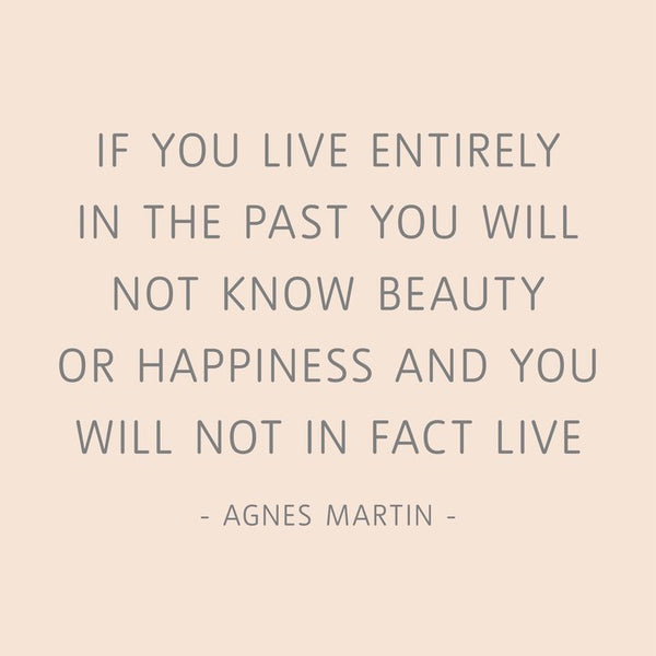 "If you live entirely in the past you will not know beauty or happiness and you will not in fact live." Quotation about life and happiness by Agnes Martin (Source: tate.org.uk)