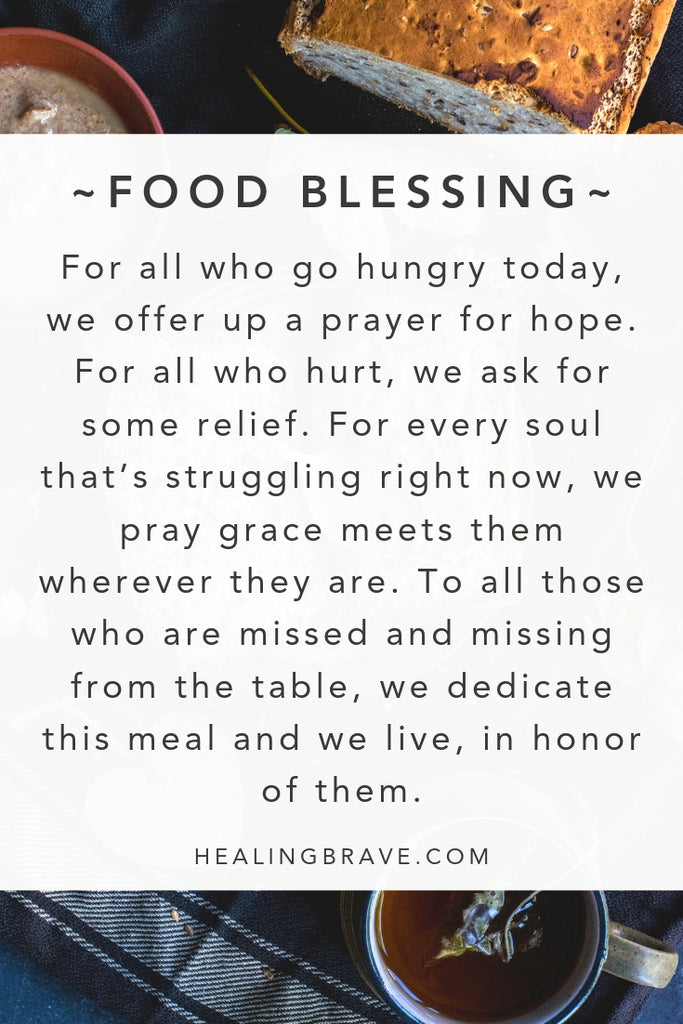 For all who go hungry today, we offer up a prayer for hope. For all who hurt, we ask for some relief. For every soul that’s struggling right now, we pray grace meets them wherever they are. To all those who are missed and missing from the table, we dedicate this meal and we live, in honor of them.