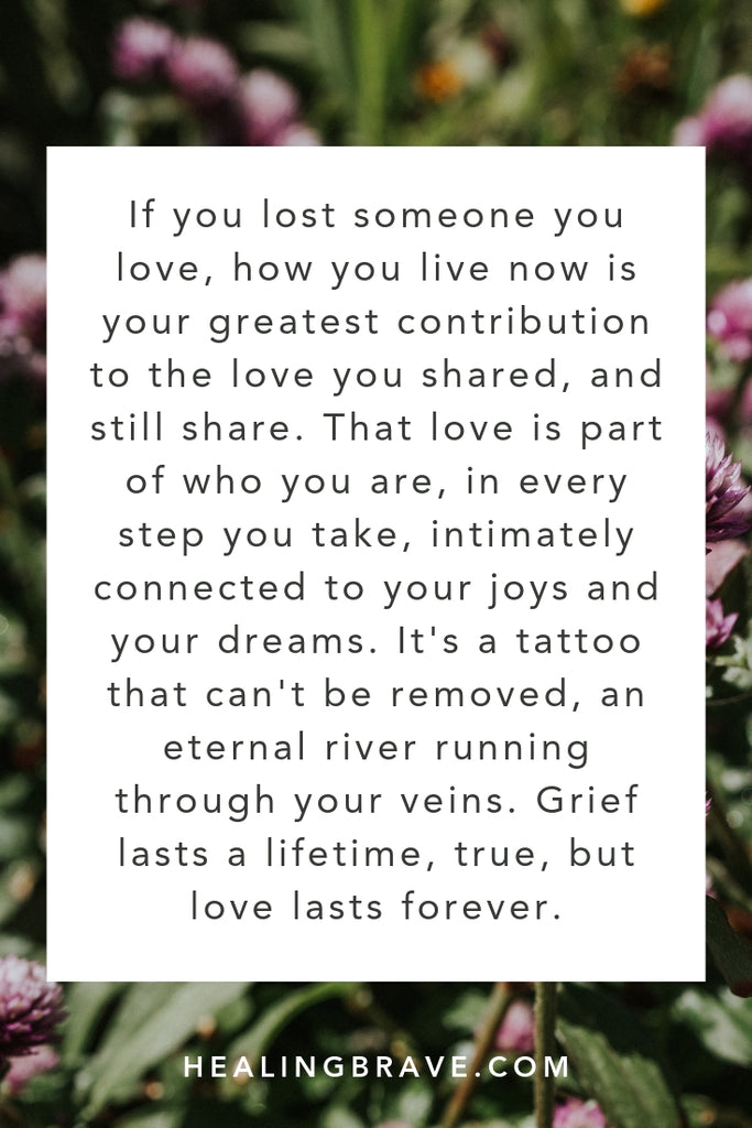 If you lost someone you love, how you live now is your greatest contribution to the love you shared and still share. That love is in every step you take, intimately tied to your joys & your dreams. It's a tattoo that can't be removed, an eternal river running through you. Yes, grief lasts a lifetime, but love lasts forever.