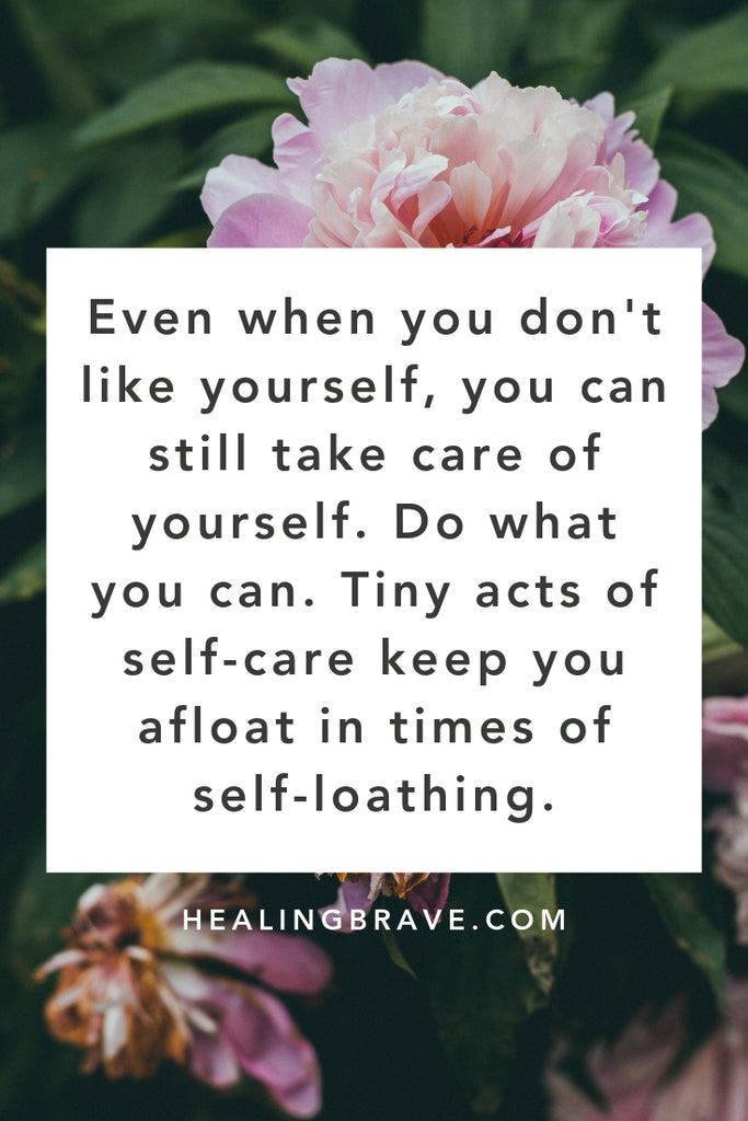 If your self-love is shoddy or shot, keep this in mind: your self-love might waver but your self-care doesn’t have to stop. Tiny acts of care keep you afloat in times of self-loathing. And you don't need to take care of yourself because you love yourself. Do it for no reason at all. The love will come. Eventually.