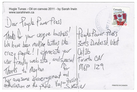 Dear People Power Press, thanks for your unique business! We have been making buttons like crazy people! I appreciate your user friendly website and special thanks to Meghan for her awesome encouragement and enthusiasm on the phone. Keep on pressing! Sarah Irwin. www.sarahirwin.ca