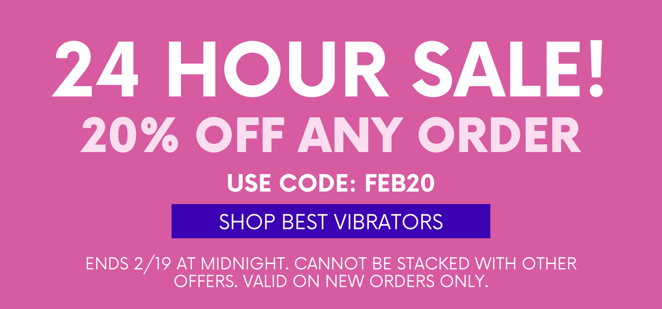 24 HOUR SALE! 20% OFF ANY ORDER! USE CODE: FEB20 VALID ON NEW ORDERS ONLY. CANNOT BE STACKED WITH OTHER OFFERS. ENDS 2/19 AT MIDNIGHT. CLICK HERE TO SHOP BEST VIBRATORS!