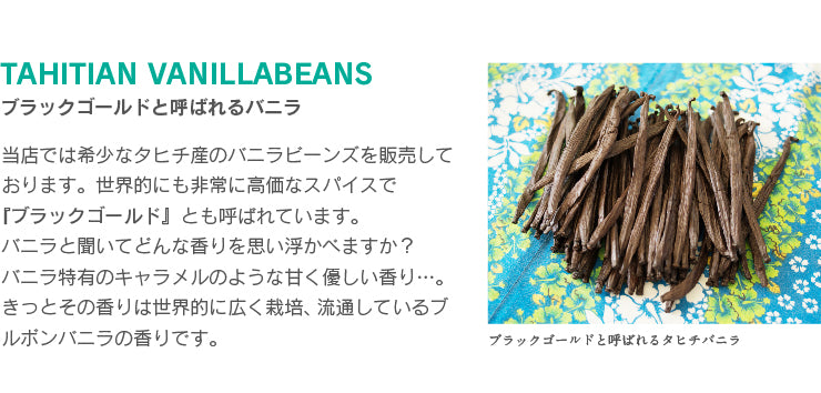 当店では希少なタヒチ産のバニラビーンズを販売しております。世界的にも非常に高価なスパイスで 『ブラックゴールド』とも呼ばれています。 バニラと聞いてどんな香りを思い浮かべますか? バニラ特有のキャラメルのような甘く優しい香り…。きっとその香りは世界的に広く栽培、流通しているブルボンバニラの香りです。
