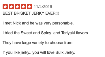 BEST BRISKET JERKY EVER!!!  I met Nick and he was very personable.  I tried the Sweet and Spicy  and Teriyaki flavors.  They have large variety to choose from  If you like jerky.. you will love Bulk Jerky.