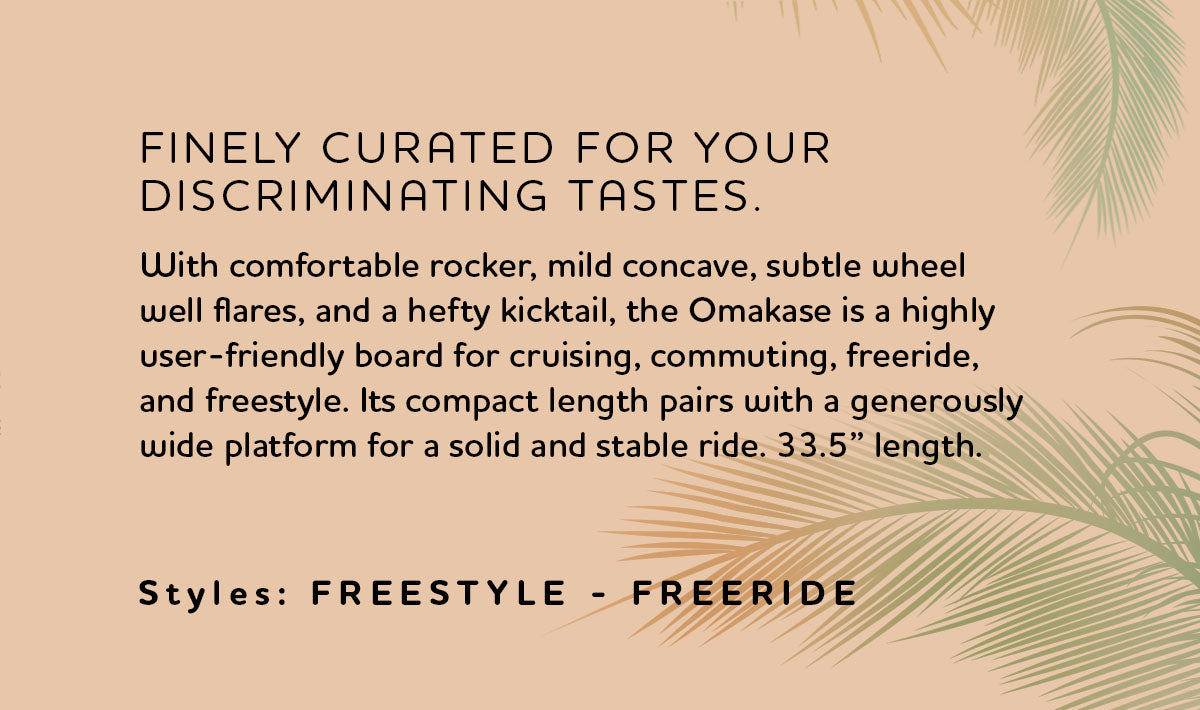 Discover the versatile Loaded Omakase longboard, ideal for cruising, commuting, freeride, and freestyle. Measuring 33.5″ in length and 10″ in width, this compact and stable board offers a unique blend of agility and stability. Features include a rocker profile, lightweight bamboo and fiberglass construction, and a choice of two wheelbase options (20.75-22″) for customized handling. Perfect for both analog and electric skateboarding, the Omakase comes in two styles Palm and Roe, with laser-etched graphics and high-quality components like Paris V3 trucks and Orangatang wheels. Experience curvaceous confidence and superior performance with the Omakase longboard.
