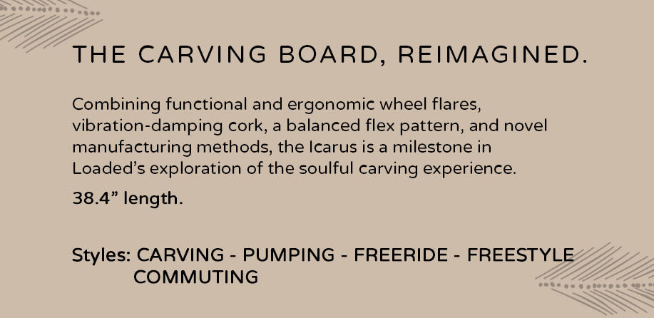 The Carving Board, Reimagined - The Icarus: Combining functional and ergonomic wheel flares, vibration-damping cork, a balanced flex pattern, and novel manufacturing methods, the Icarus is a milestone in Loaded's exploration of the soulful carving experience. With a length of 38.4 inches, this versatile board is perfect for carving, pumping, freeride, freestyle, and commuting styles.