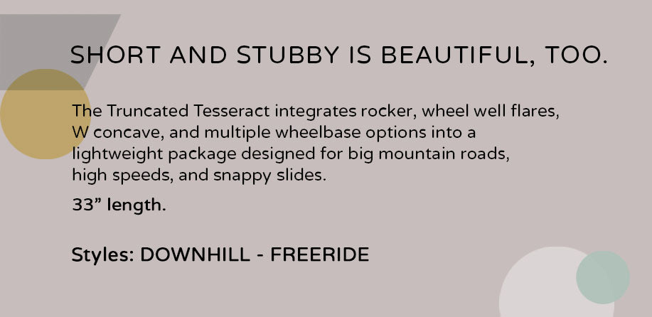 Truncated Tesseract longboard, 33 inches, ideal for downhill and freeride, featuring a rocker, W concave, wheel well flares, and adjustable wheelbase for high-speed stability and agile slides on mountain roads.