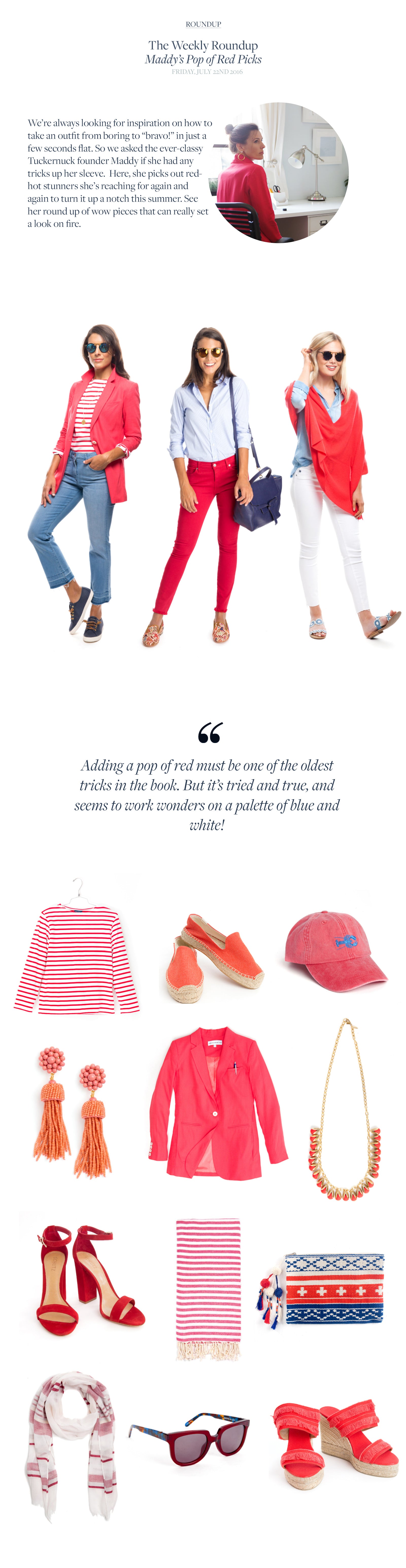 We’re always looking for inspiration on how to take an outfit from boring to “bravo!” in just a few seconds flat. So we asked the ever-classy Tuckernuck founder Maddy if she had any tricks up her sleeve.  Here, she picks out red-hot stunners she’s reaching for again and again to turn it up a notch this summer. See her round up of wow pieces that can really set a look on fire. 
