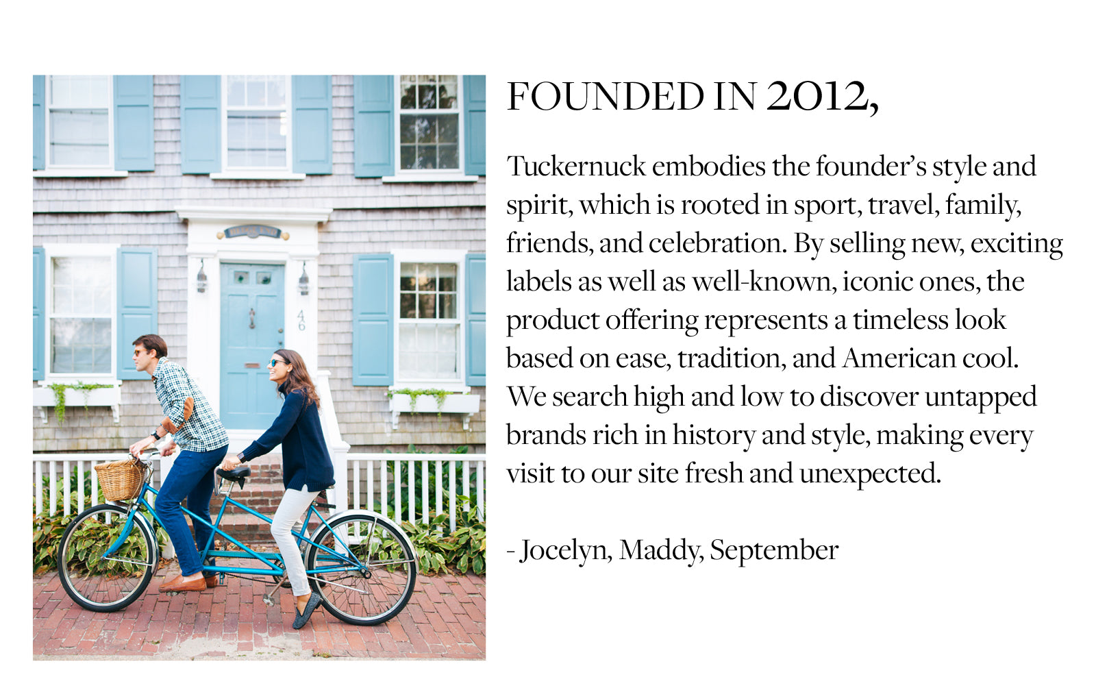 Founded in 2012,   Tuckernuck embodies the founder’s style and spirit, which is rooted in sport, travel, family, friends, and celebration. By selling new, exciting labels as well as well-known, iconic ones, the product offering represents a timeless look based on ease, tradition, and American cool. We search high and low to discover untapped brands rich in history and style, making every visit to our site fresh and unexpected.   - Jocelyn, Maddy, September