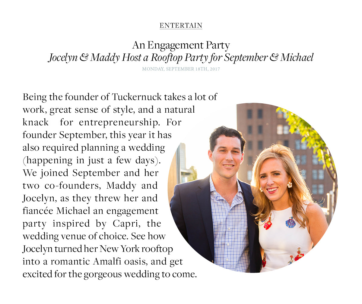 Being the founder of Tuckernuck takes a lot of work, great sense of style, and a natural knack  for entrepreneurship. For founder September, this year it has also required planning a wedding (happening in just a few days). We joined September and her two co-founders, Maddy and Jocelyn, as they threw her and fiancée Michael an engagement party inspired by Capri, the wedding venue of choice. See how  Jocelyn turned her New York rooftop into a romantic Amalfi oasis, and get excited for the gorgeous wedding to come.