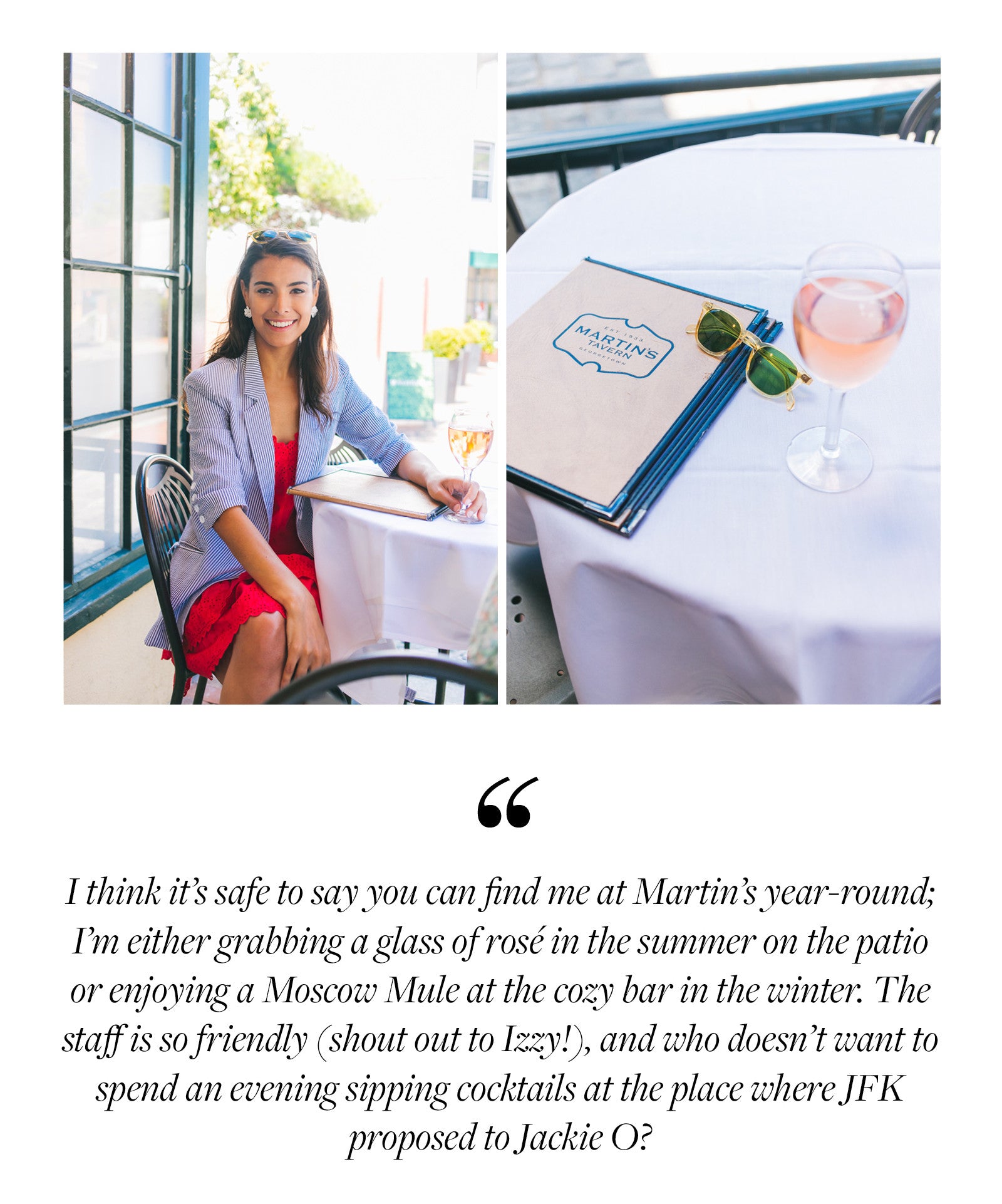 I think it’s safe to say you can find me at Martin’s year-round; I’m either grabbing a glass of rosé in the summer on the patio or enjoying a Moscow Mule at the cozy bar in the winter. The staff is so friendly (shout out to Izzy!), and who doesn’t want to spend an evening sipping cocktails at the place where JFK  proposed to Jackie O?
