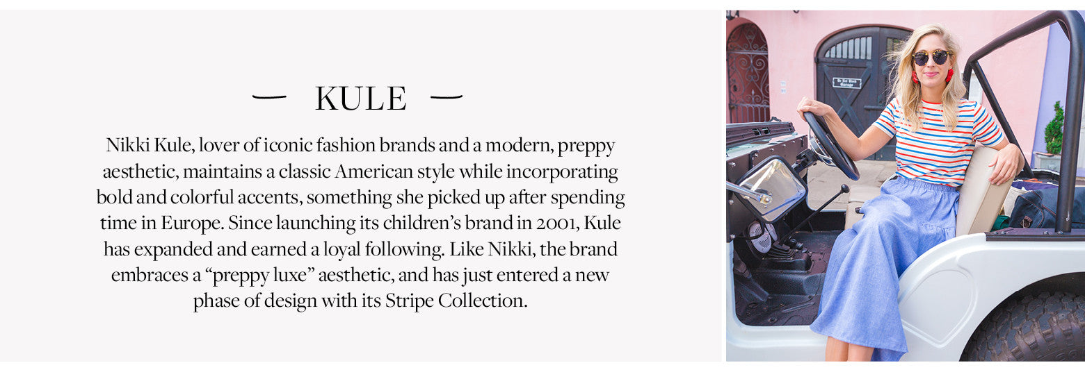 Designer KULE - Nikki Kule, lover of iconic fashion brands and a modern, preppy aesthetic, maintains a classic American style while incorporating bold and colorful accents, something she picked up after spending time in Europe. Since launching its children’s brand in 2001, Kule has expanded and earned a loyal following. Like Nikki, the brand embraces a “preppy luxe” aesthetic, and has just entered a new phase of design with its Stripe Collection. 