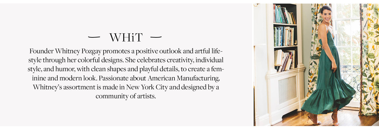 Designer Whit Founder Whitney Pozgay promotes a positive outlook and artful lifestyle through her colorful designs. She celebrates creativity, individual style, and humor, with clean shapes and playful details, to create a feminine and modern look. Passionate about American Manufacturing, Whitney’s assortment is made in New York City and designed by a community of artists. 