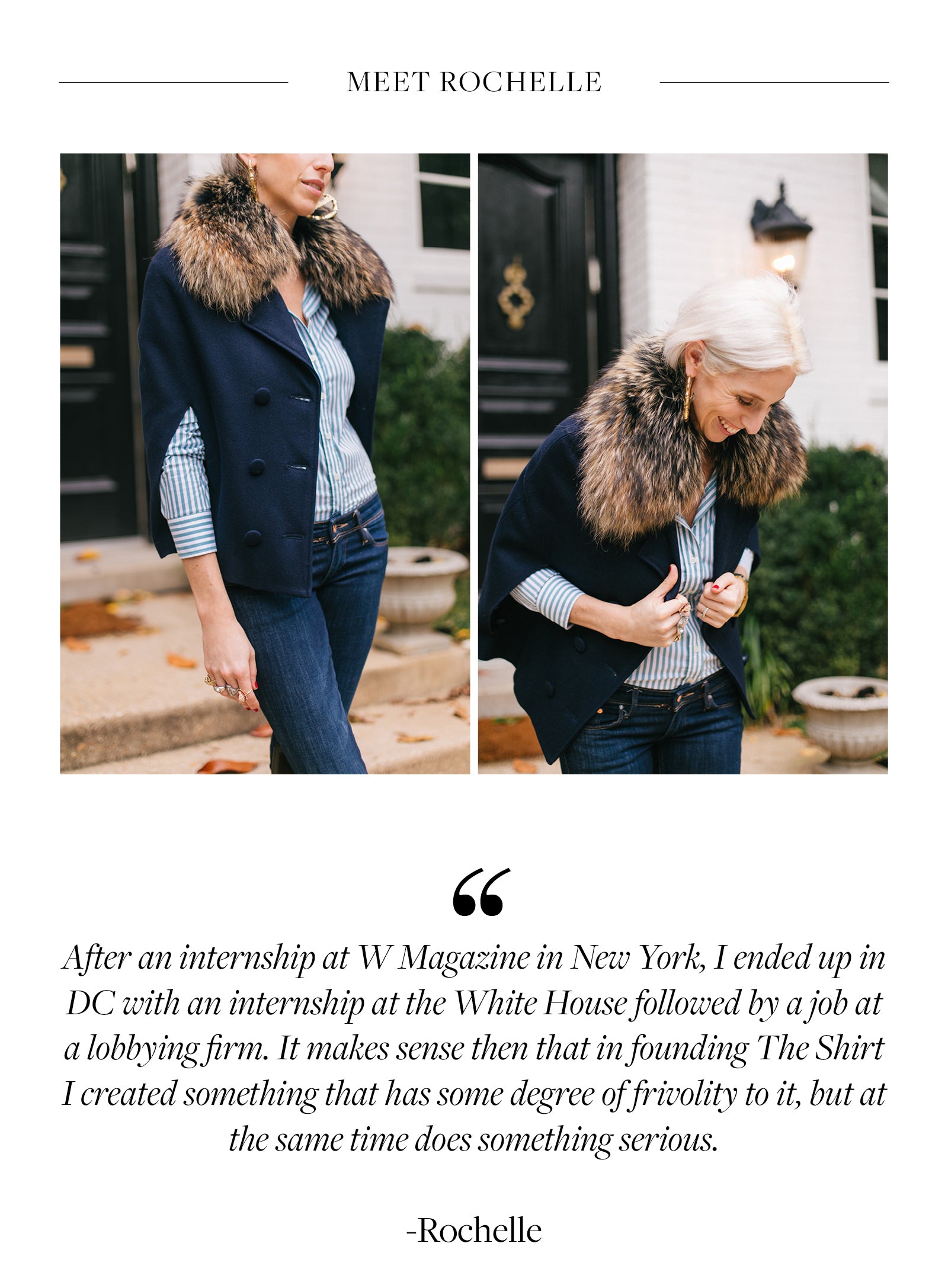 After an internship at W Magazine in New York, I ended up in DC with an internship at the White House followed by a job at a lobbying firm. It makes sense then that in founding The Shirt I created something that has some degree of frivolity to it, but at the same time does something serious.  -Rochelle