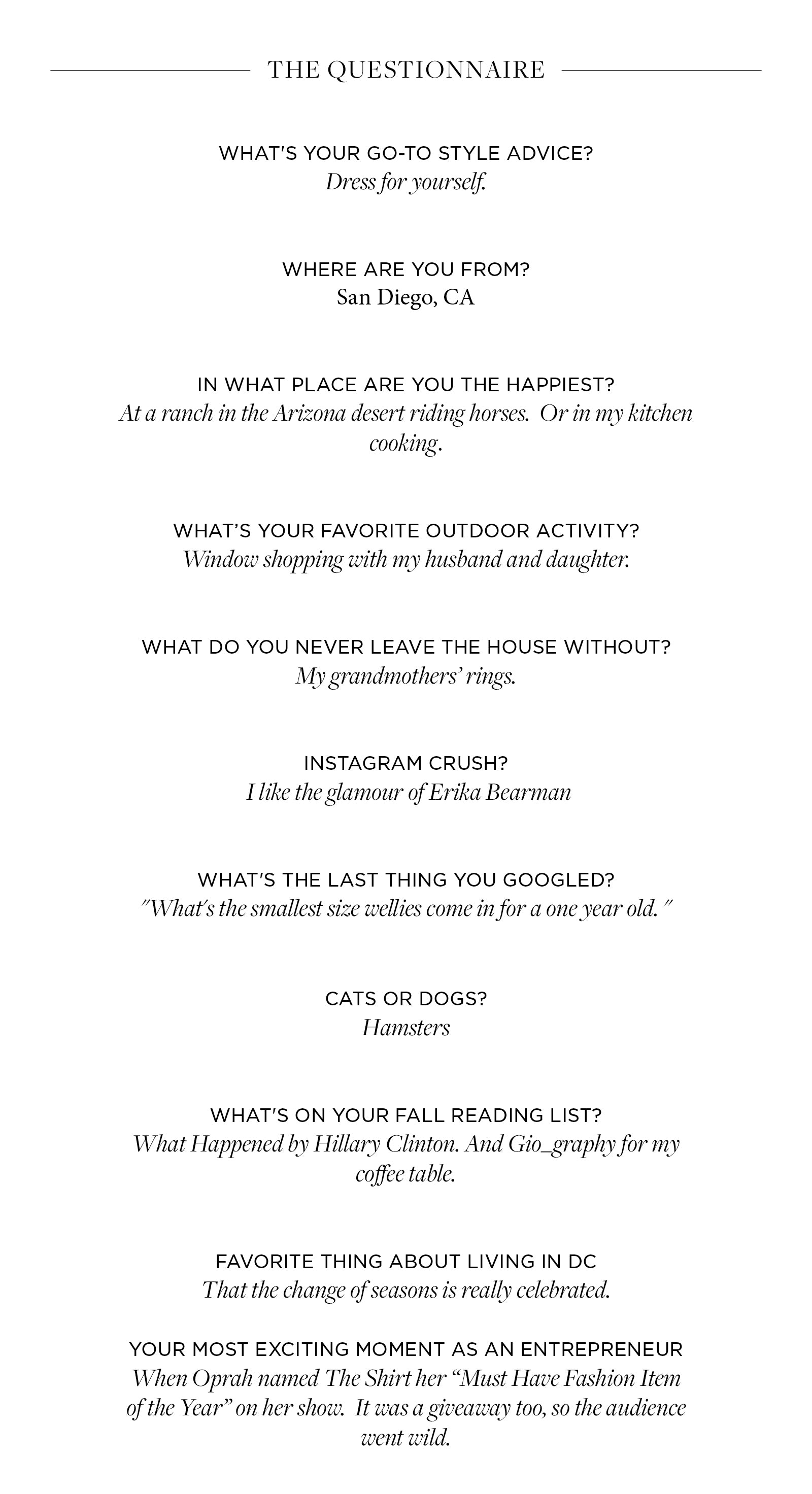 What's your go-to style advice?   Dress for yourself.    Where are you from?   San Diego, CA   In what place are you the happiest? At a ranch in the Arizona desert riding horses.  Or in my kitchen cooking.    What’s your favorite outdoor activity?   Window shopping with my husband and daughter.    What do you never leave the house without?   My grandmothers’ rings.      Instagram Crush?   I like the glamour of Erika Bearman   What's the last thing you googled?  "What's the smallest size wellies come in for a one year old. "   Cats or dogs?   Hamsters   What's on your fall reading list?   What Happened by Hillary Clinton. And Gio_graphy for my coffee table.   Favorite thing about living in DC   That the change of seasons is really celebrated.  w your most exciting moment as an entrepreneur   When Oprah named The Shirt her “Must Have Fashion Item of the Year” on her show.  It was a giveaway too, so the audience went wild.