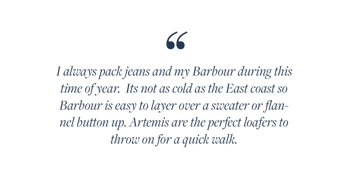 I always pack jeans and my Barbour during this time of year.  Its not as cold as the East coast so Barbour is easy to layer over a sweater or flannel button up. Artemis are the perfect loafers to throw on for a quick walk.