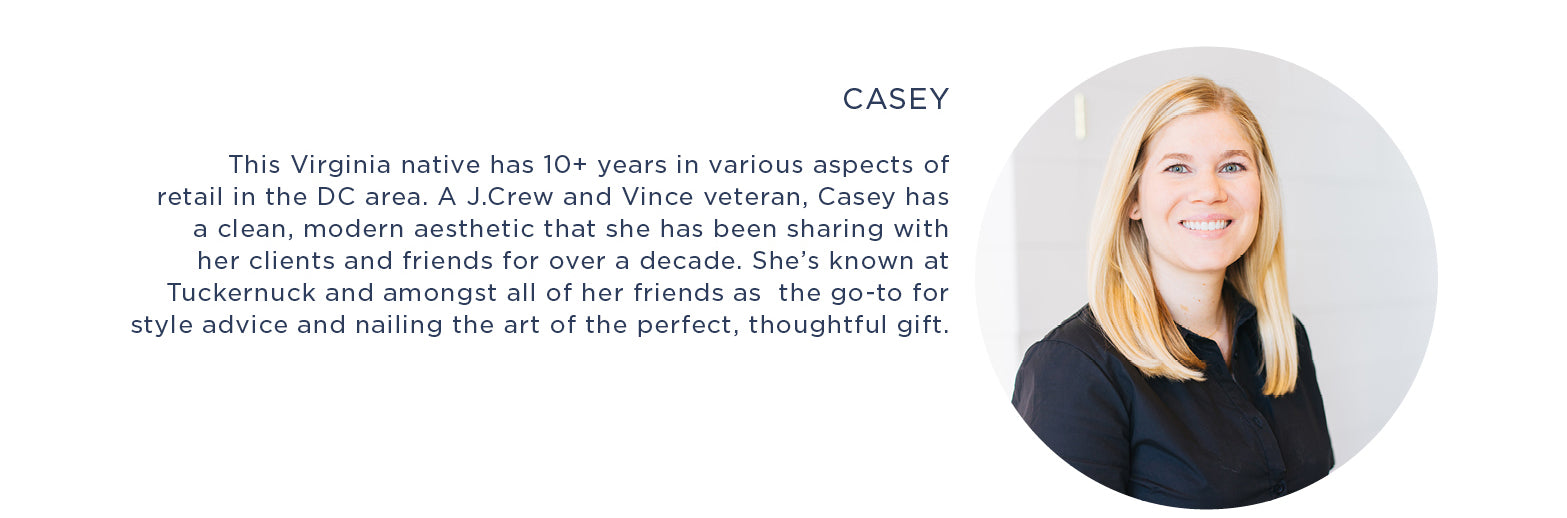 Casey  This Virginia native has 10+ years in various aspects of retail in the DC area. A J.Crew and Vince veteran, Casey has a clean, modern aesthetic that she has been sharing with her clients and friends for over a decade. She’s known at Tuckernuck and amongst all of her friends as  the go-to for style advice and nailing the art of the perfect, thoughtful gift.