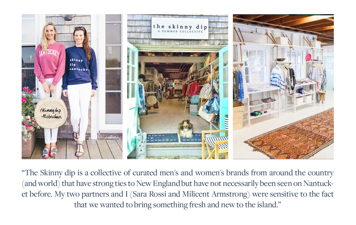 The Skinny dip is a collective of curated men's and women's brands from around the country (and world) that have strong ties to New England but have not necessarily been seen on Nantucket before. My two partners and I (Sara Rossi and Milicent Armstrong) were sensitive to the fact that we wanted to bring something fresh and new to the island.