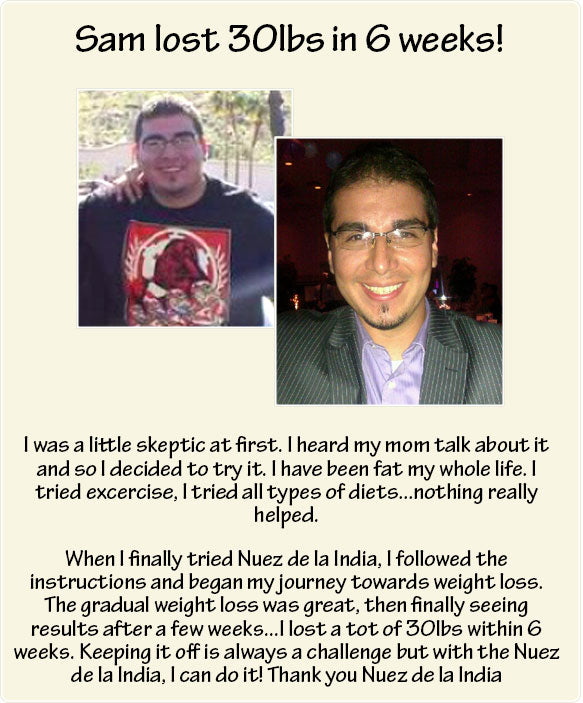I was a little skeptic at first. I heard my mom talk about it and so I decided to try it. I have been fat my whole life. I tried excercise, I tried all types of diets...nothing really helped. When I finally tried Nuez de la India, I followed the instructions and began my journey towards weight loss. The gradual weight loss was great, then finally seeing results after a few weeks...I lost a tot of 30lbs within 6 weeks. Keeping it off is always a challenge but with the Nuez de la India, I can do it! Thank you Nuez de la India