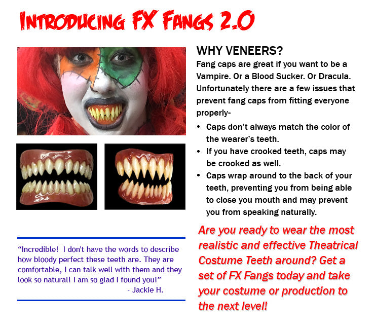 WHY VENEERS? Fang caps are great if you want to be a Vampire. Or a Blood Sucker. Or Dracula.  Unfortunately there are a few issues that prevent fang caps from fitting everyone properly- Caps don’t always match the color of the wearer’s teeth. If you have crooked teeth, caps may be crooked as well. Caps wrap around to the back of your teeth, preventing you from being able to close you mouth and may prevent you from speaking naturally.