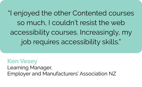 Ken Vesey learning manager in NZ: web accessibility course review: I loved the other Contented courses so much, I couldn't resist to Diploma in Accessible Content. Web accessibility is part of my job as a learning and development manager more and more.