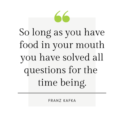 "So long as you have food in your mouth you have solved all questions for the time being." -Franz Kafka