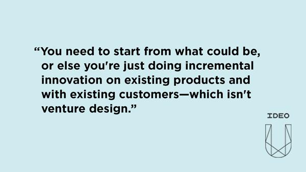 You need to start from what could be, or else you're just doing incremental innovation on existing products and with existing customers—which isn't venture design.