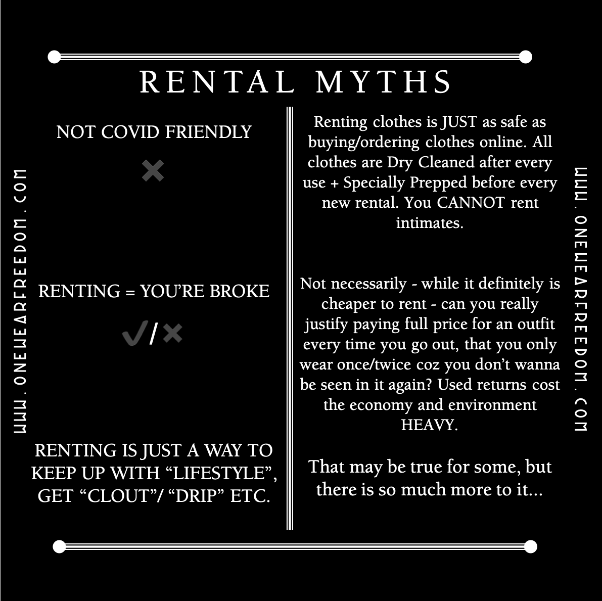 Rental Myth: Not covid friendly - Renting clothes is JUST as safe as buying/ordering clothes online. All clothes are Dry Cleaned after every use + Specially Prepped before every new rental. You CANNOT rent intimates. RENTING = YOU’RE BROKE - Not necessarily - while it definitely is cheaper to rent - can you really justify paying full price for an outfit every time you go out, that you only wear once/twice coz you don’t wanna be seen in it again? Used returns cost the economy and environment HEAVY. RENTING IS JUST A WAY TO KEEP UP WITH “LIFESTYLE”, GET “CLOUT”/ “DRIP” ETC. That may be true for some, but there is so much more to it...