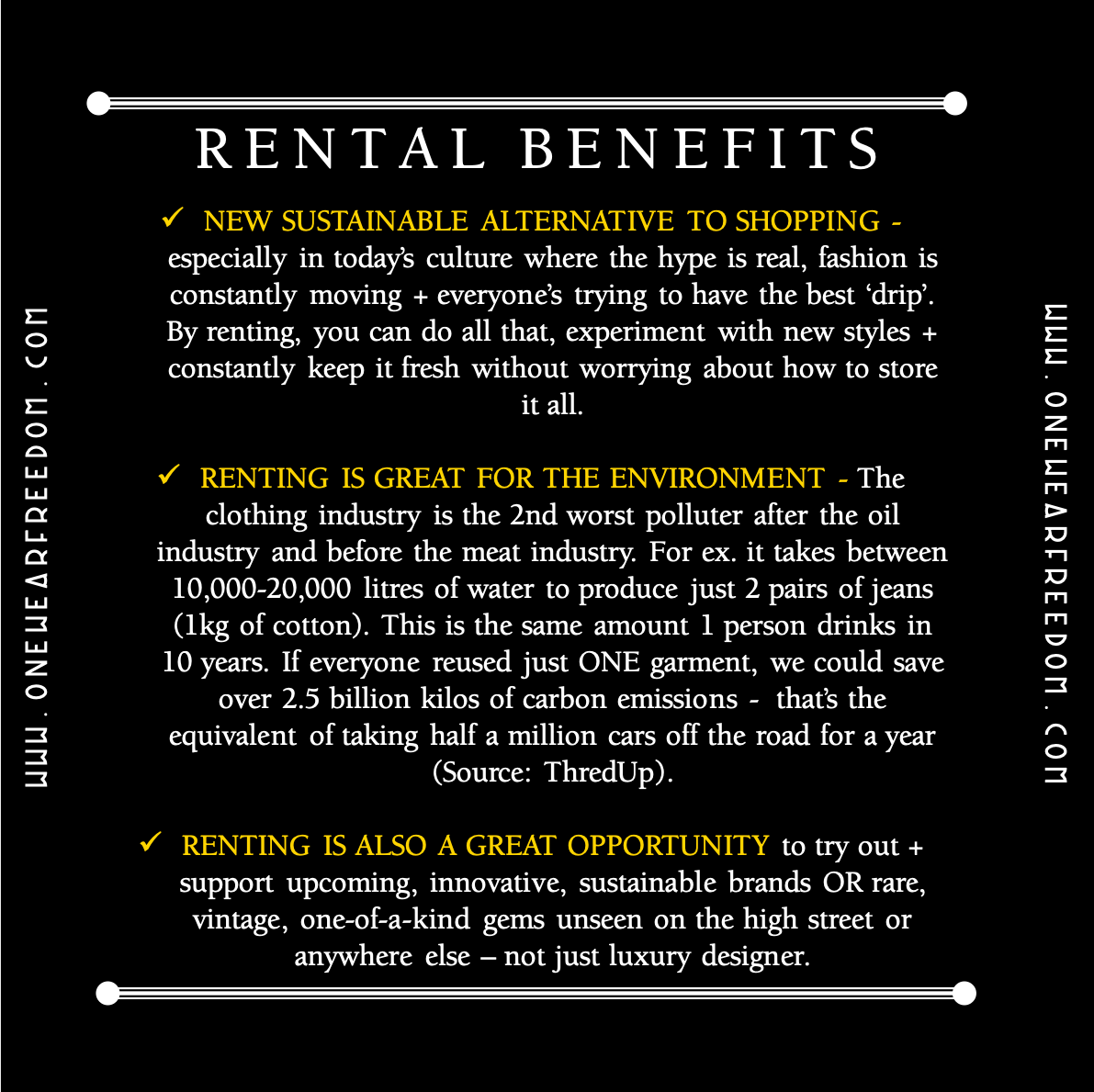 Rental Benefits: NEW SUSTAINABLE ALTERNATIVE TO SHOPPING - especially in today’s culture where the hype is real, fashion is constantly moving + everyone’s trying to have the best ‘drip’. By renting, you can do all that, experiment with new styles + constantly keep it fresh without worrying about how to store it all.  RENTING IS GREAT FOR THE ENVIRONMENT - The clothing industry is the 2nd worst polluter after the oil industry and before the meat industry. For ex. it takes between 10,000-20,000 litres of water to produce just 2 pairs of jeans (1kg of cotton). This is the same amount 1 person drinks in 10 years. If everyone reused just ONE garment, we could save over 2.5 billion kilos of carbon emissions -  that’s the equivalent of taking half a million cars off the road for a year (Source: ThredUp).  RENTING IS ALSO A GREAT OPPORTUNITY to try out + support upcoming, innovative, sustainable brands OR rare, vintage, one-of-a-kind gems unseen on the high street or anywhere else – not just luxury designer.