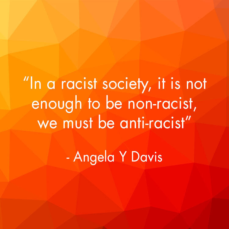 In a racist society, it isn’t enough to be non-racist, we must be anti-racist. Angela Y Davis