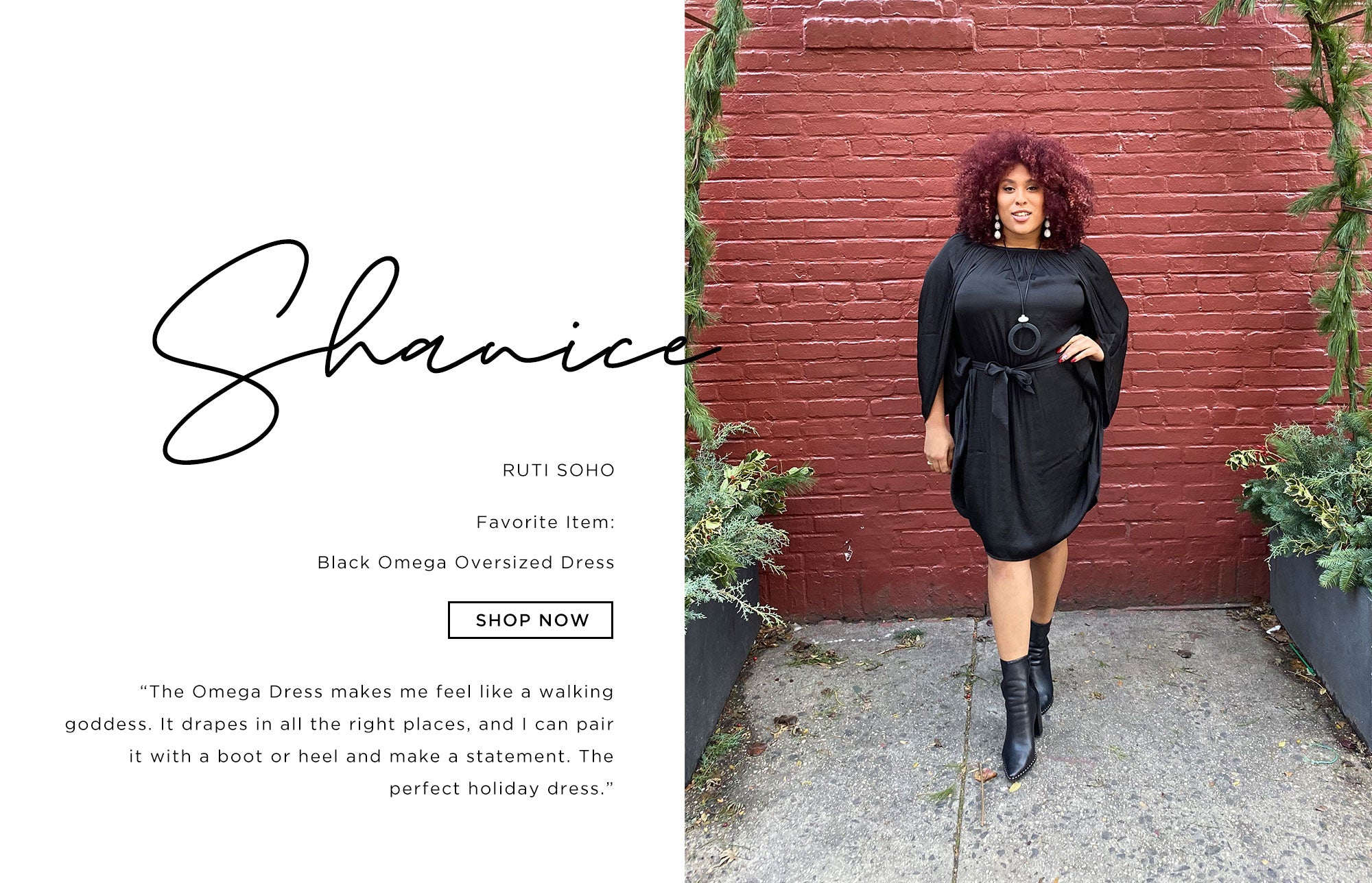 Shanice Ruti Soho   The Omega dress makes me feel like a walking goddess. It drapes in all the right places, and I can pair it with a boot or heel and make a statement. The perfect holiday dress.