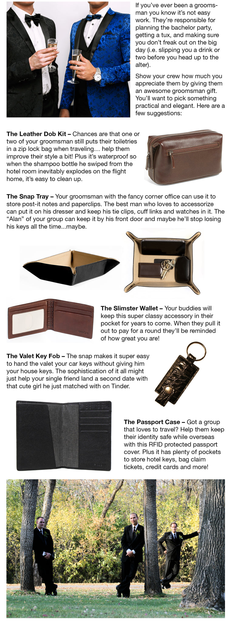 Make sure you show your crew how much you appreciate them by giving them an awesome groomsman gift. You’ll want to pick something practical and elegant. Here are a few suggestions:  1.	The Leather Dob Kit – Chances are that one or two of your groomsman still puts their toiletries in a zip lock bag when traveling… help them improve their style a bit! Plus it’s waterproof so when the shampoo bottle he swiped from the hotel room inevitably explodes on the flight home, it’s easy to clean up.  2.	The Slimster Wallet – Your buddies will keep this super classy accessory in their pocket for years to come. When they pull it out to pay for a round they’ll be reminded of how great you are!  3.	The Snap Tray – Your groomsman with the fancy corner office can use it to store post-it notes and paperclips. The best man who loves to accessorize can put it on his dresser and keep his tie clips, cuff links and watches in it. The “Alan” of your group can keep it by his front door and maybe then he’ll stop losing his keys all the time...maybe. 4.	The Valet Key Fob – The snap makes it super easy to hand the valet your car keys without giving him your house keys. The sophistication of it all might just help your single friend land a second date with that cute girl he just matched with on Tinder. 5.	The Passport Case – Got a group that loves to travel? Help them keep their identity safe while overseas with this RFID protected passport cover.