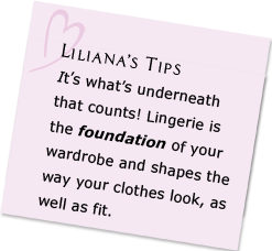 It’s what’s underneath that counts! Lingerie is the foundation of your wardrobe and shapes the way your clothes look, as well as fit.