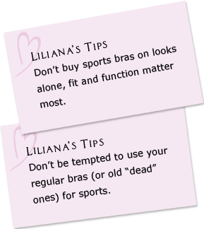 Liliana's Tips - Don't buy sports bras on looks alone, fit and function matter most. Don’t be tempted to use your regular bras (or old “dead” ones) for sports.