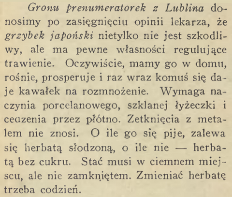 Gronu prematorek z Lublina donosimy po zasięgnięciu opinii lekarza, że grzybek japoński nietylko nie jest szkodliwy, ale ma pewne własności regulujące trawienie. Oczywiście, mamy go w domu, rośnie, prosperuje i raz wraz komuś się daje kawałek na rozmnożenie. Wymaga naczynia porcelanowego, szklanej łyżeczki i cedzenia przez płótno. Zetknięcia z metalem nie znosi. O ile się go pije, zalewa się herbatą słodzoną, o ile nie- herbatą bez cukru. Stać musi w ciemnym miejscu, nie zamkniętym. Zmieniać herbatę trzeba codzień.