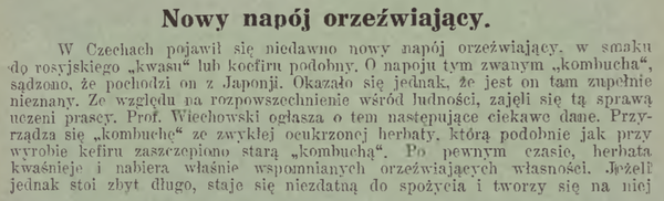 W Czechach pojawił się niedawno nowy napój orzeźwiający, w smaku do rosyjskiego “kwasu” lub kefiru podobny. O napoju tym zwanym “kombucha”, sądzono, że pochodzi on z Japonji. Okazało się jednak, że jest on tam zupełnie nieznany. Ze względu na rozpowszechnienie wśród ludności, zajęli się tą sprawą uczeni prascy. Prof. Wiechowski ogłasza i ten następujące ciekawe dane. Przyrządza się “kombuchę” ze zwykłej ocukrzonej herbaty, ktorą podobnie jak przy wyrobie kefiru zaszczepiono starą ‘kombuchą”. Po pewnym czasie, herbata kwaśnieje, nabira właśnie wspomnianych orzeźwiających własności. Jeżeli jednak stoi zbyt długo, staje się niezdatną do spożycia i tworzy się na niej kożuch, który właśnie służy do zrobienia owej “kombuchy”.