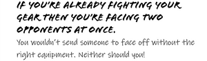 IF YOU'RE ALREADY FIGHTING YOR GEAR THEN YOU'RE FACING TWO OPPONENTS AT ONCE.   You wouldn't send someone to face off without the right equipment. Neither should you!